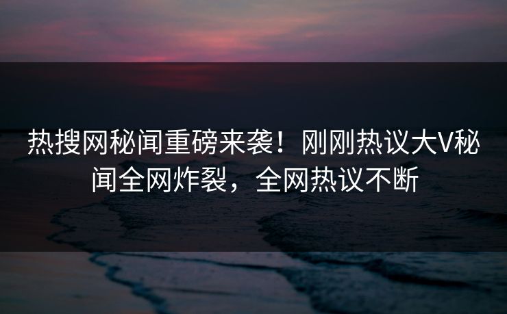 热搜网秘闻重磅来袭！刚刚热议大V秘闻全网炸裂，全网热议不断