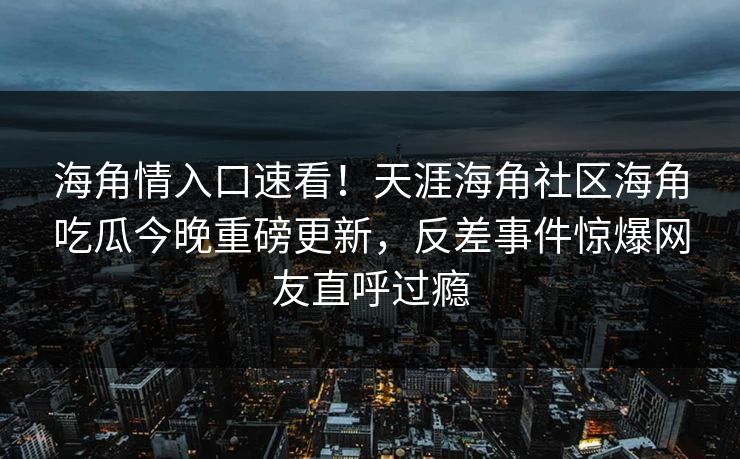 海角情入口速看！天涯海角社区海角吃瓜今晚重磅更新，反差事件惊爆网友直呼过瘾
