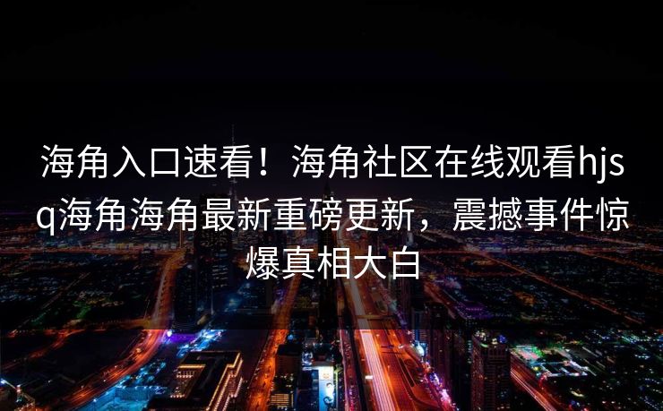 海角入口速看！海角社区在线观看hjsq海角海角最新重磅更新，震撼事件惊爆真相大白