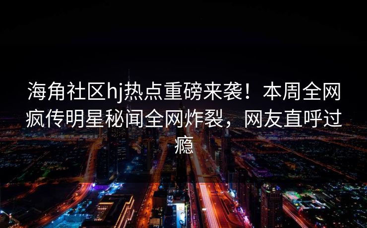 海角社区hj热点重磅来袭！本周全网疯传明星秘闻全网炸裂，网友直呼过瘾