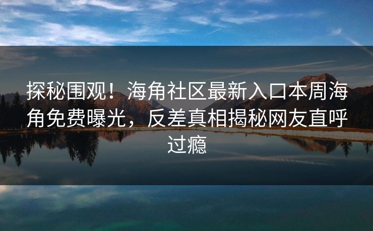 探秘围观！海角社区最新入口本周海角免费曝光，反差真相揭秘网友直呼过瘾