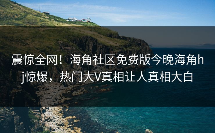 震惊全网！海角社区免费版今晚海角hj惊爆，热门大V真相让人真相大白