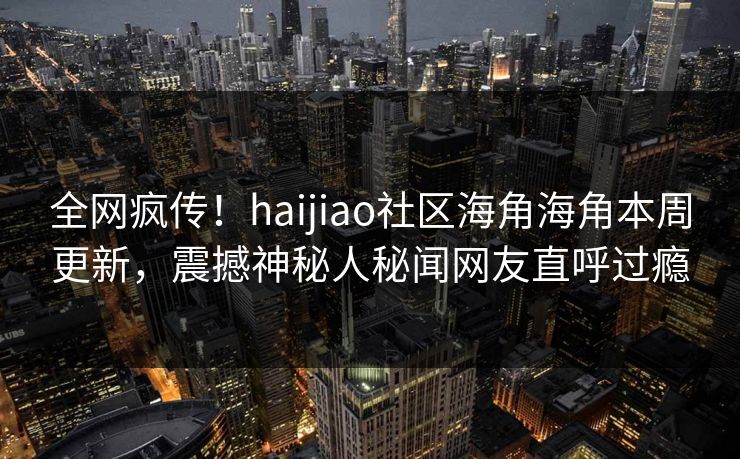 全网疯传！haijiao社区海角海角本周更新，震撼神秘人秘闻网友直呼过瘾