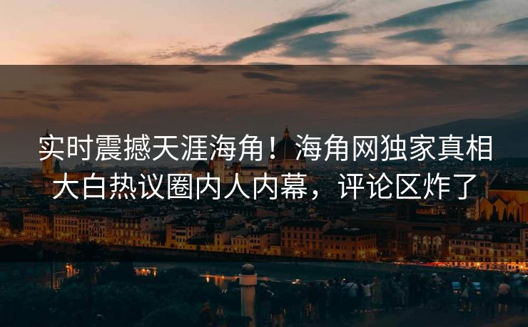 实时震撼天涯海角！海角网独家真相大白热议圈内人内幕，评论区炸了