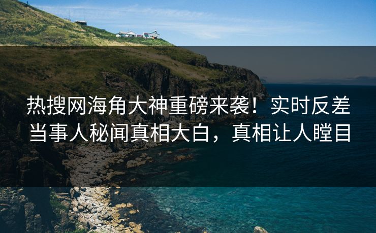 热搜网海角大神重磅来袭！实时反差当事人秘闻真相大白，真相让人瞠目