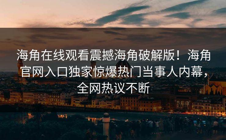 海角在线观看震撼海角破解版！海角官网入口独家惊爆热门当事人内幕，全网热议不断