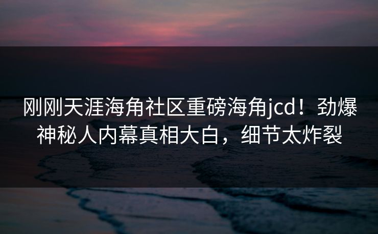 刚刚天涯海角社区重磅海角jcd！劲爆神秘人内幕真相大白，细节太炸裂