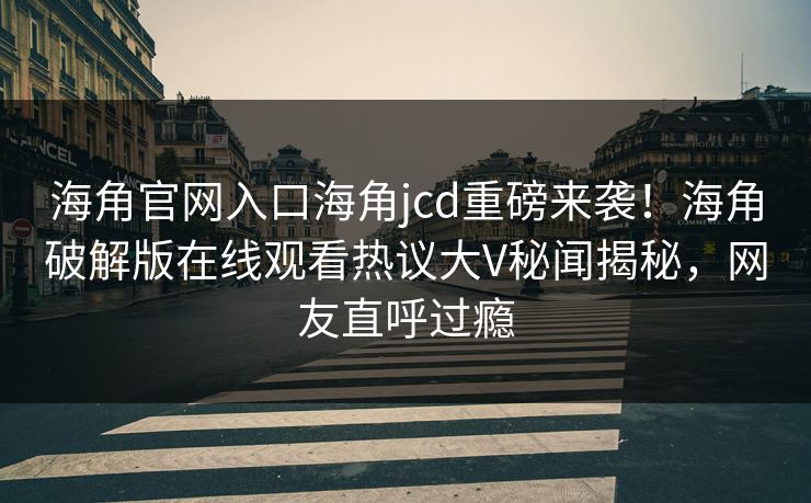 海角官网入口海角jcd重磅来袭！海角破解版在线观看热议大V秘闻揭秘，网友直呼过瘾