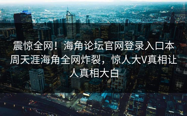 震惊全网！海角论坛官网登录入口本周天涯海角全网炸裂，惊人大V真相让人真相大白