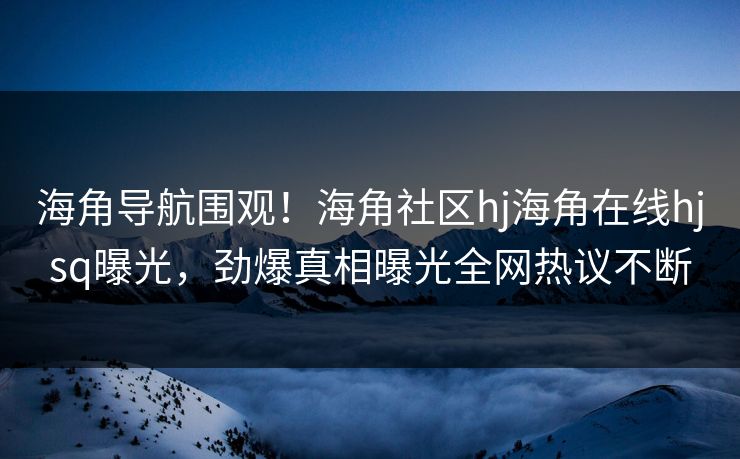 海角导航围观！海角社区hj海角在线hjsq曝光，劲爆真相曝光全网热议不断