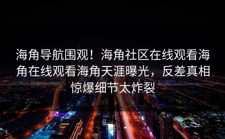 海角导航围观！海角社区在线观看海角在线观看海角天涯曝光，反差真相惊爆细节太炸裂