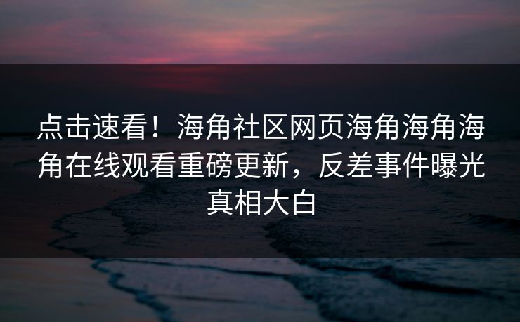 点击速看！海角社区网页海角海角海角在线观看重磅更新，反差事件曝光真相大白