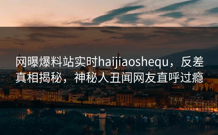 网曝爆料站实时haijiaoshequ，反差真相揭秘，神秘人丑闻网友直呼过瘾