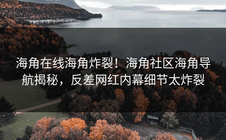 海角在线海角炸裂！海角社区海角导航揭秘，反差网红内幕细节太炸裂