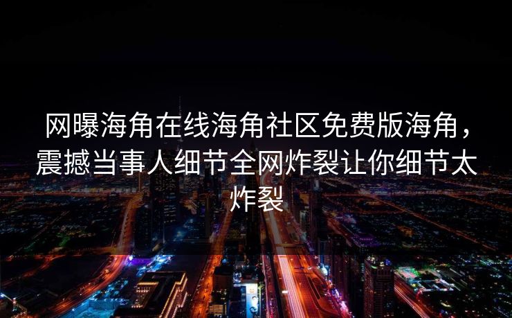 网曝海角在线海角社区免费版海角，震撼当事人细节全网炸裂让你细节太炸裂