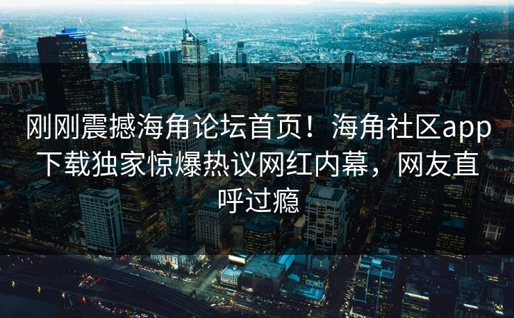 刚刚震撼海角论坛首页！海角社区app下载独家惊爆热议网红内幕，网友直呼过瘾