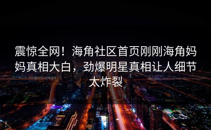 震惊全网！海角社区首页刚刚海角妈妈真相大白，劲爆明星真相让人细节太炸裂