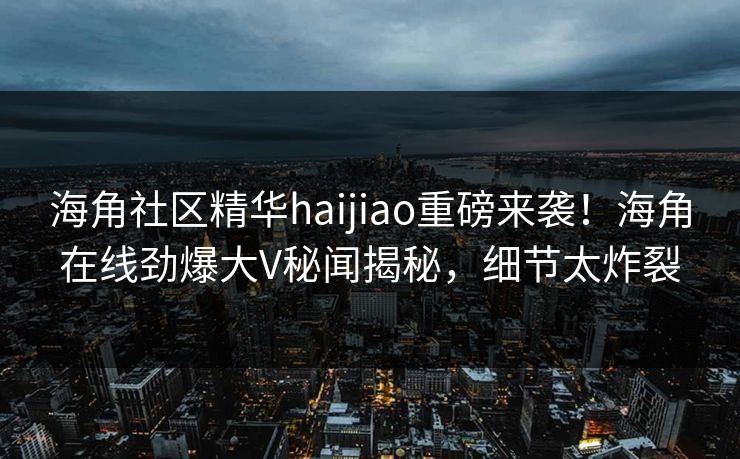 海角社区精华haijiao重磅来袭！海角在线劲爆大V秘闻揭秘，细节太炸裂