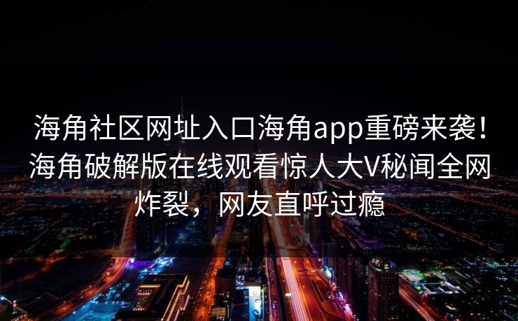 海角社区网址入口海角app重磅来袭！海角破解版在线观看惊人大V秘闻全网炸裂，网友直呼过瘾