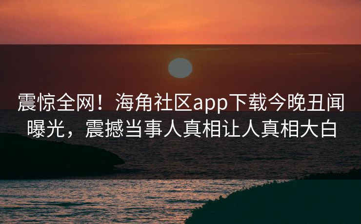 震惊全网！海角社区app下载今晚丑闻曝光，震撼当事人真相让人真相大白