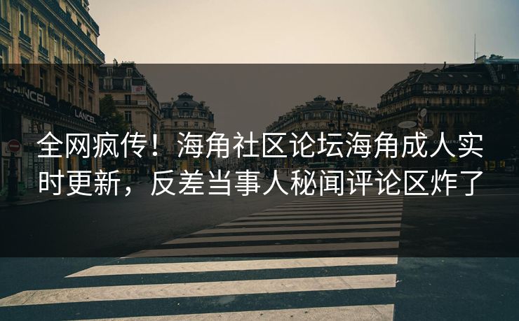 全网疯传！海角社区论坛海角成人实时更新，反差当事人秘闻评论区炸了