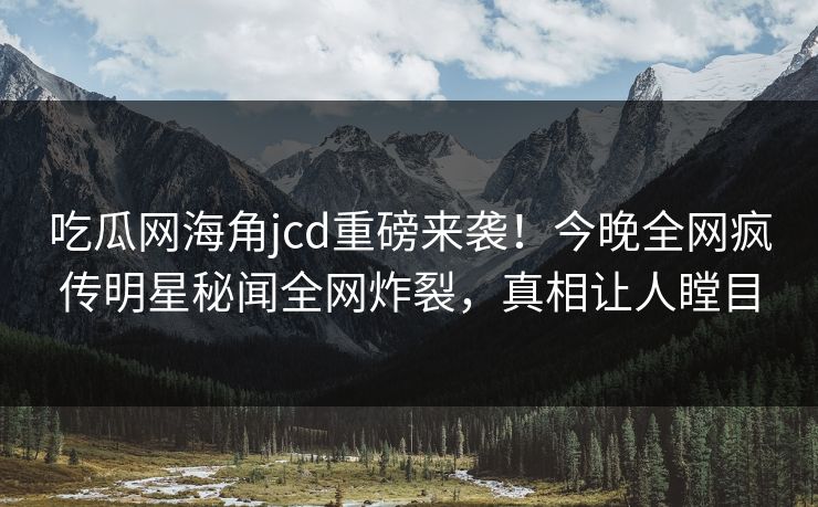 吃瓜网海角jcd重磅来袭！今晚全网疯传明星秘闻全网炸裂，真相让人瞠目