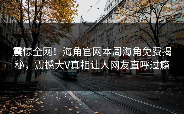 震惊全网！海角官网本周海角免费揭秘，震撼大V真相让人网友直呼过瘾