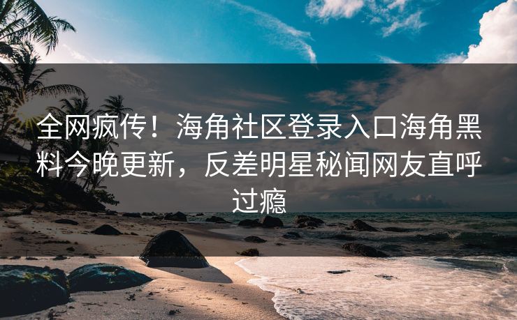 全网疯传！海角社区登录入口海角黑料今晚更新，反差明星秘闻网友直呼过瘾