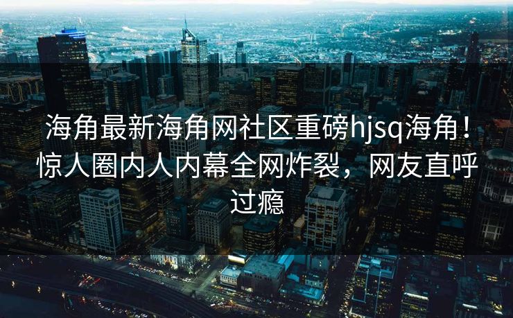 海角最新海角网社区重磅hjsq海角！惊人圈内人内幕全网炸裂，网友直呼过瘾