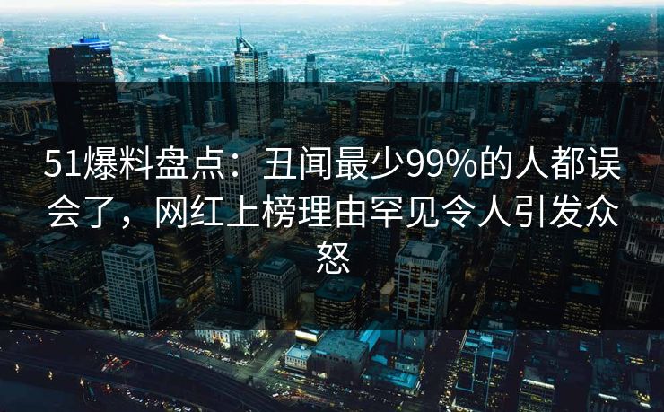 51爆料盘点：丑闻最少99%的人都误会了，网红上榜理由罕见令人引发众怒