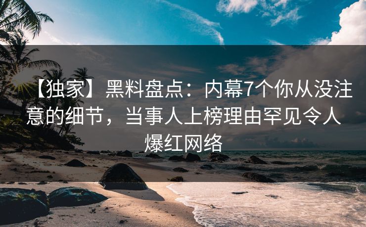 【独家】黑料盘点：内幕7个你从没注意的细节，当事人上榜理由罕见令人爆红网络