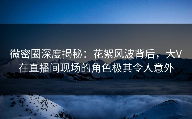 微密圈深度揭秘：花絮风波背后，大V在直播间现场的角色极其令人意外