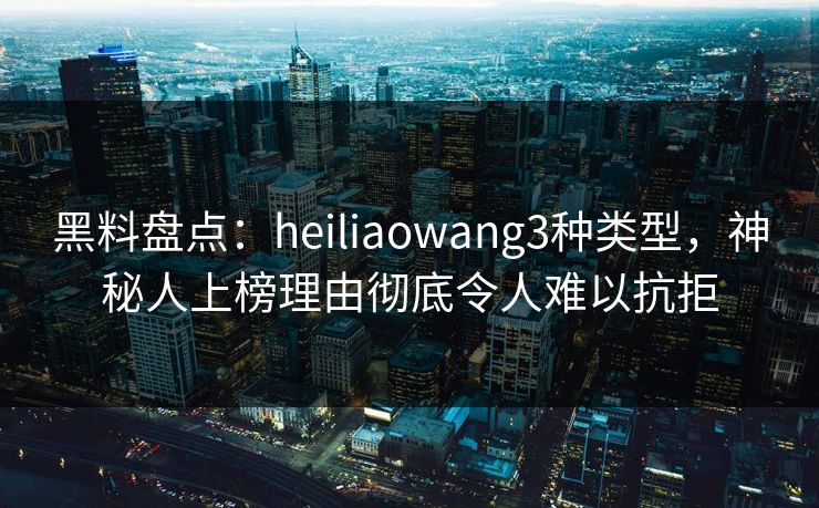 黑料盘点：heiliaowang3种类型，神秘人上榜理由彻底令人难以抗拒