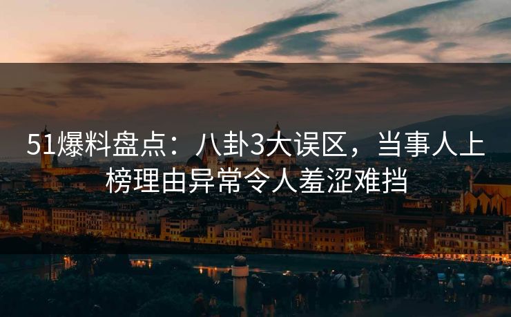 51爆料盘点：八卦3大误区，当事人上榜理由异常令人羞涩难挡