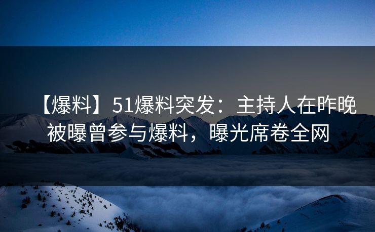 【爆料】51爆料突发：主持人在昨晚被曝曾参与爆料，曝光席卷全网