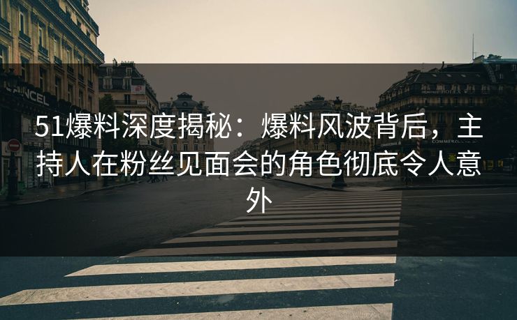51爆料深度揭秘：爆料风波背后，主持人在粉丝见面会的角色彻底令人意外