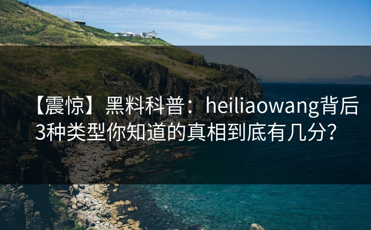 【震惊】黑料科普：heiliaowang背后3种类型你知道的真相到底有几分？