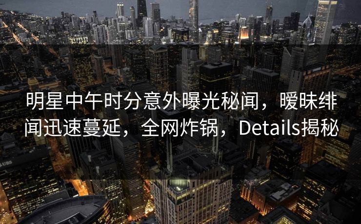 明星中午时分意外曝光秘闻，暧昧绯闻迅速蔓延，全网炸锅，Details揭秘
