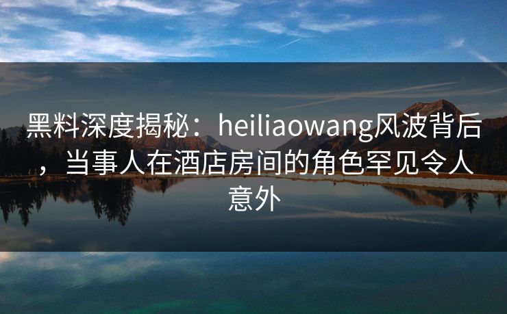 黑料深度揭秘：heiliaowang风波背后，当事人在酒店房间的角色罕见令人意外