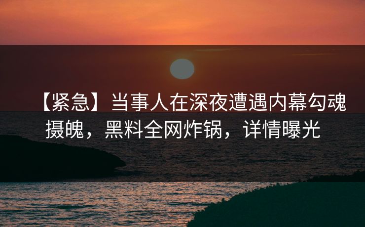 【紧急】当事人在深夜遭遇内幕勾魂摄魄，黑料全网炸锅，详情曝光