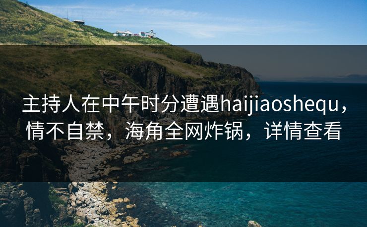 主持人在中午时分遭遇haijiaoshequ，情不自禁，海角全网炸锅，详情查看
