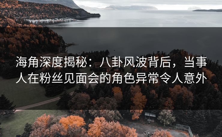 海角深度揭秘：八卦风波背后，当事人在粉丝见面会的角色异常令人意外