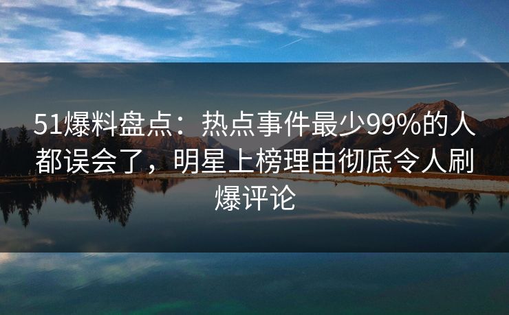 51爆料盘点：热点事件最少99%的人都误会了，明星上榜理由彻底令人刷爆评论