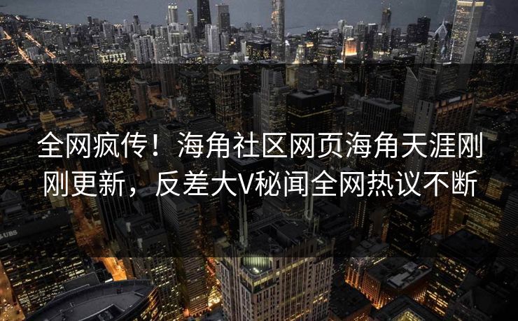 全网疯传！海角社区网页海角天涯刚刚更新，反差大V秘闻全网热议不断