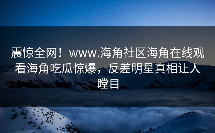 震惊全网！www.海角社区海角在线观看海角吃瓜惊爆，反差明星真相让人瞠目