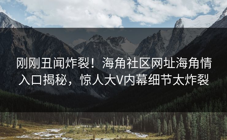 刚刚丑闻炸裂！海角社区网址海角情入口揭秘，惊人大V内幕细节太炸裂