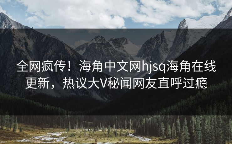 全网疯传！海角中文网hjsq海角在线更新，热议大V秘闻网友直呼过瘾