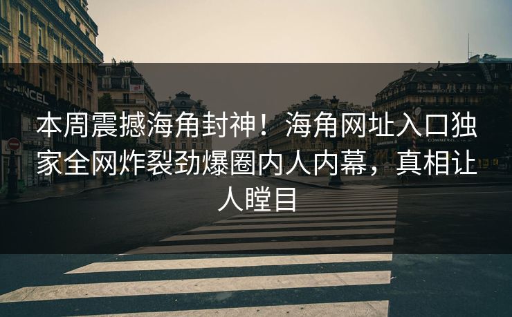 本周震撼海角封神！海角网址入口独家全网炸裂劲爆圈内人内幕，真相让人瞠目