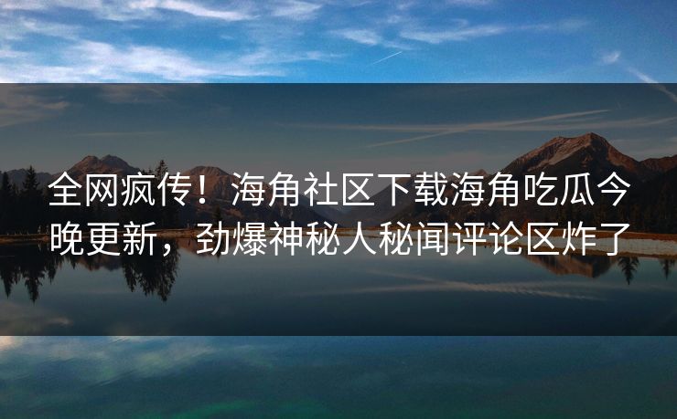 全网疯传！海角社区下载海角吃瓜今晚更新，劲爆神秘人秘闻评论区炸了