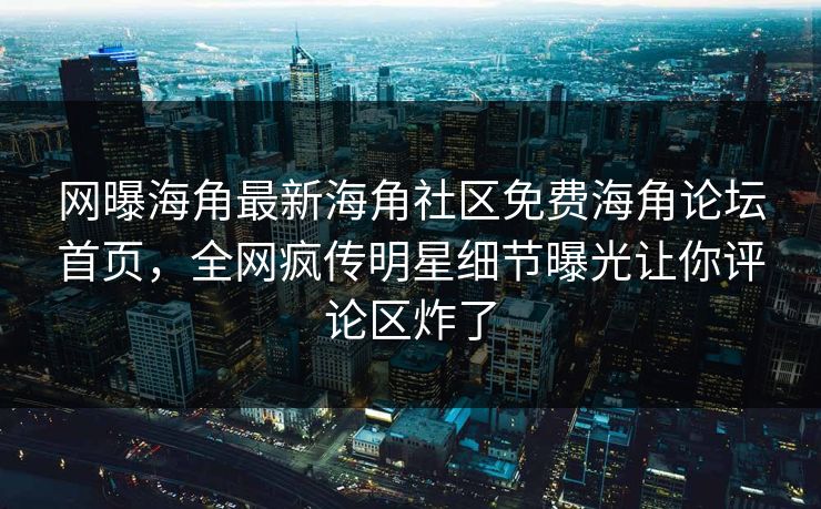 网曝海角最新海角社区免费海角论坛首页，全网疯传明星细节曝光让你评论区炸了